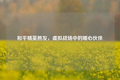 和平精英熊友，虚拟战场中的暖心伙伴