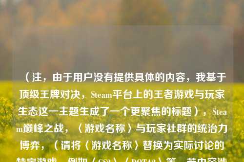 （注，由于用户没有提供具体的内容，我基于顶级王牌对决，Steam平台上的王者游戏与玩家生态这一主题生成了一个更聚焦的标题），Steam巅峰之战，〈游戏名称〉与玩家社群的统治力博弈，（请将〈游戏名称〉替换为实际讨论的特定游戏，例如〈CS2〉〈DOTA2〉等，若内容涉及多款游戏可改为头部大作或删除括号部分）