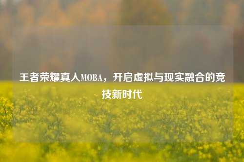 王者荣耀真人MOBA，开启虚拟与现实融合的竞技新时代