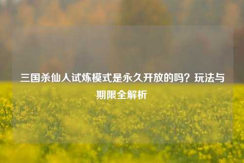 三国杀仙人试炼模式是永久开放的吗？玩法与期限全解析