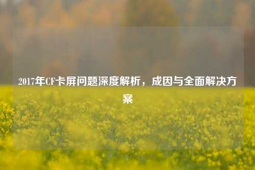 2017年CF卡屏问题深度解析，成因与全面解决方案