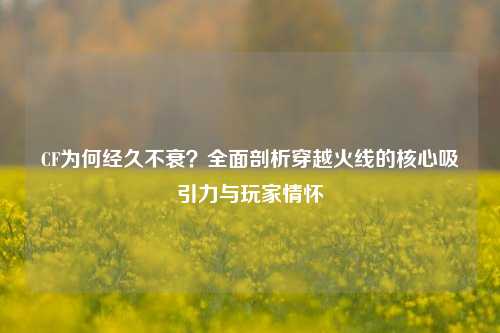 CF为何经久不衰？全面剖析穿越火线的核心吸引力与玩家情怀