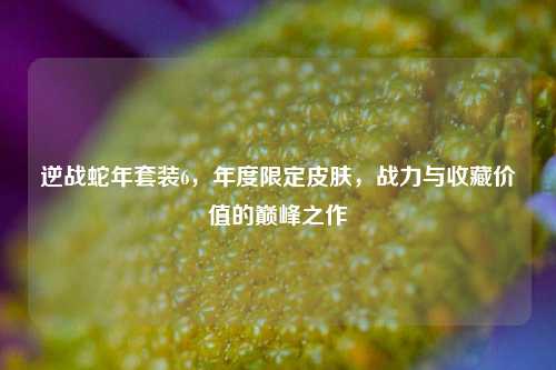 逆战蛇年套装6，年度限定皮肤，战力与收藏价值的巅峰之作