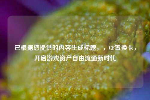 已根据您提供的内容生成标题，，CF置换卡，开启游戏资产自由流通新时代