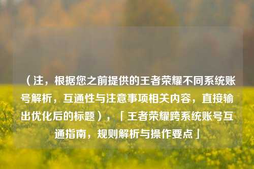 （注，根据您之前提供的王者荣耀不同系统账号解析，互通性与注意事项相关内容，直接输出优化后的标题），「王者荣耀跨系统账号互通指南，规则解析与操作要点」