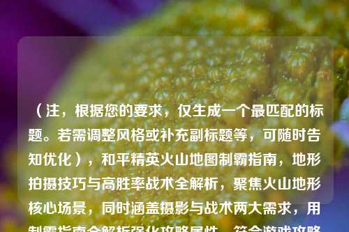 （注，根据您的要求，仅生成一个最匹配的标题。若需调整风格或补充副标题等，可随时告知优化），和平精英火山地图制霸指南，地形拍摄技巧与高胜率战术全解析，聚焦火山地形核心场景，同时涵盖摄影与战术两大需求，用制霸指南全解析强化攻略属性，符合游戏攻略类内容的实用性和传播性）