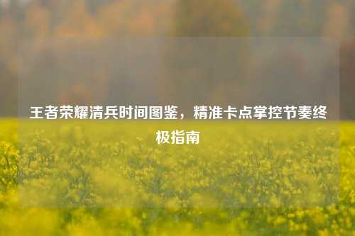 王者荣耀清兵时间图鉴，精准卡点掌控节奏终极指南