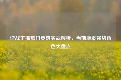 逆战主播热门英雄实战解析，当前版本强势角色大盘点
