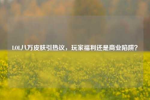 LOL八万皮肤引热议，玩家福利还是商业陷阱？