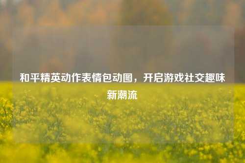 和平精英动作表情包动图，开启游戏社交趣味新潮流