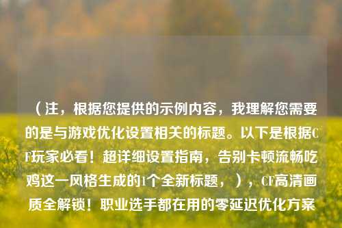（注，根据您提供的示例内容，我理解您需要的是与游戏优化设置相关的标题。以下是根据CF玩家必看！超详细设置指南，告别卡顿流畅吃鸡这一风格生成的1个全新标题，），CF高清画质全解锁！职业选手都在用的零延迟优化方案