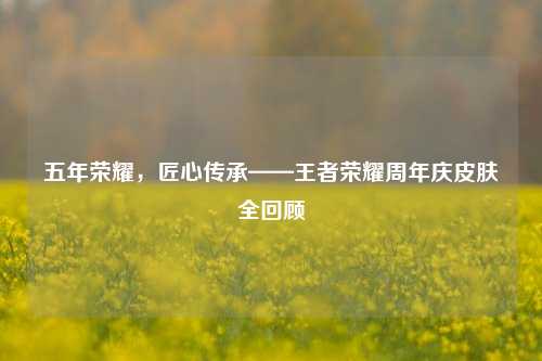 五年荣耀，匠心传承——王者荣耀周年庆皮肤全回顾