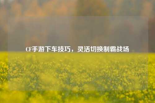 CF手游下车技巧，灵活切换制霸战场