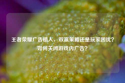 王者荣耀广告植入，双赢策略还是玩家困扰？如何关闭游戏内广告？