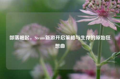 部落崛起，Steam新游开启策略与生存的原始狂想曲