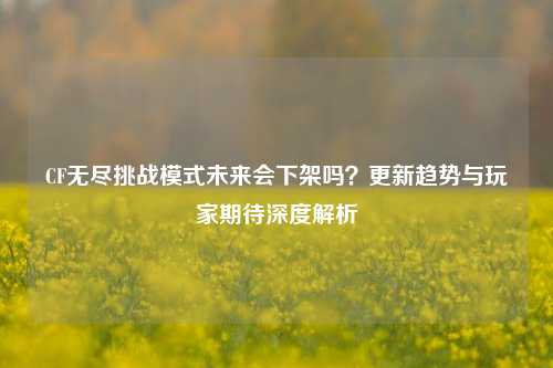 CF无尽挑战模式未来会下架吗？更新趋势与玩家期待深度解析
