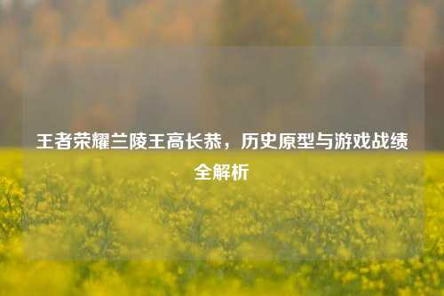 王者荣耀兰陵王高长恭，历史原型与游戏战绩全解析