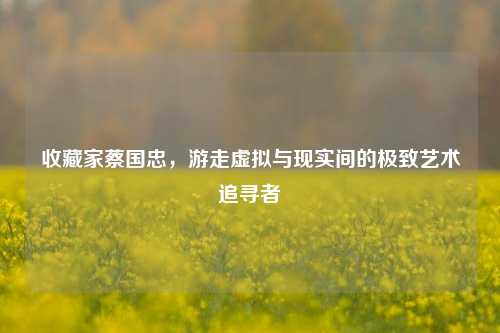 收藏家蔡国忠，游走虚拟与现实间的极致艺术追寻者