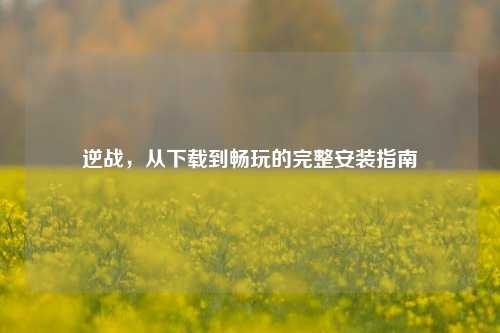 逆战，从下载到畅玩的完整安装指南