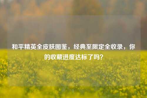 和平精英全皮肤图鉴，经典至限定全收录，你的收藏进度达标了吗？