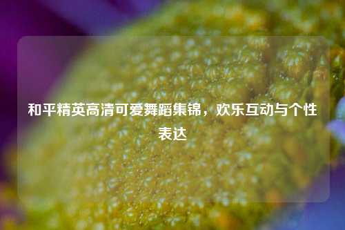 和平精英高清可爱舞蹈集锦，欢乐互动与个性表达