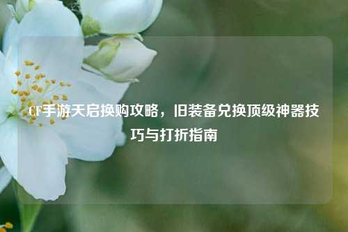 CF手游天启换购攻略，旧装备兑换顶级神器技巧与打折指南