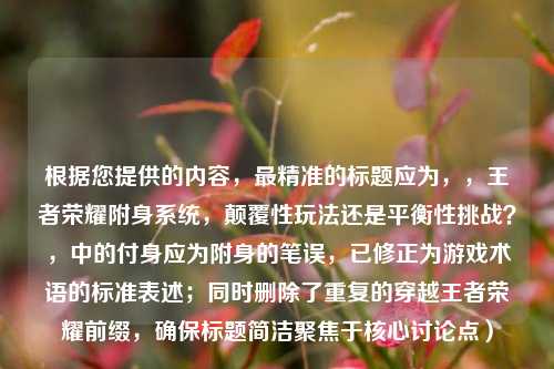 根据您提供的内容，最精准的标题应为，，王者荣耀附身系统，颠覆性玩法还是平衡性挑战？，中的付身应为附身的笔误，已修正为游戏术语的标准表述；同时删除了重复的穿越王者荣耀前缀，确保标题简洁聚焦于核心讨论点）