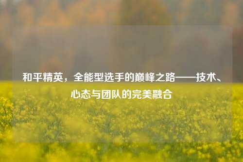 和平精英，全能型选手的巅峰之路——技术、心态与团队的完美融合