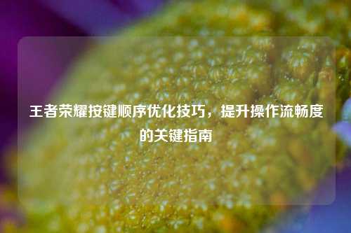 王者荣耀按键顺序优化技巧，提升操作流畅度的关键指南