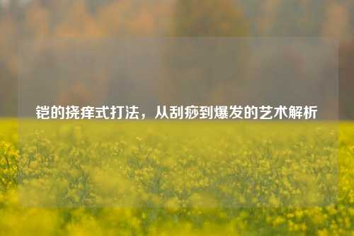 铠的挠痒式打法，从刮痧到爆发的艺术解析