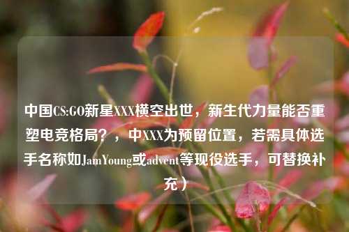 中国CS:GO新星XXX横空出世，新生代力量能否重塑电竞格局？，中XXX为预留位置，若需具体选手名称如JamYoung或advent等现役选手，可替换补充）