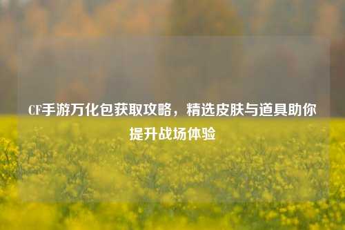 CF手游万化包获取攻略，精选皮肤与道具助你提升战场体验
