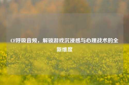 CF呼吸音频，解锁游戏沉浸感与心理战术的全新维度