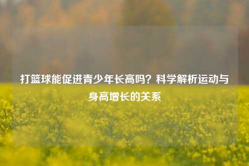 打篮球能促进青少年长高吗？科学解析运动与身高增长的关系