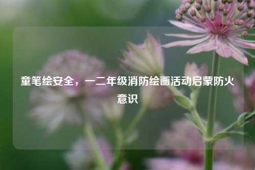 童笔绘安全，一二年级消防绘画活动启蒙防火意识