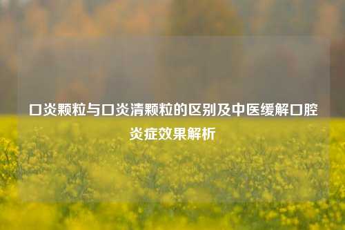 口炎颗粒与口炎清颗粒的区别及中医缓解口腔炎症效果解析