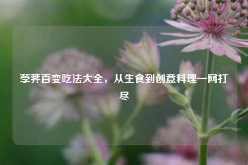 荸荠百变吃法大全，从生食到创意料理一网打尽