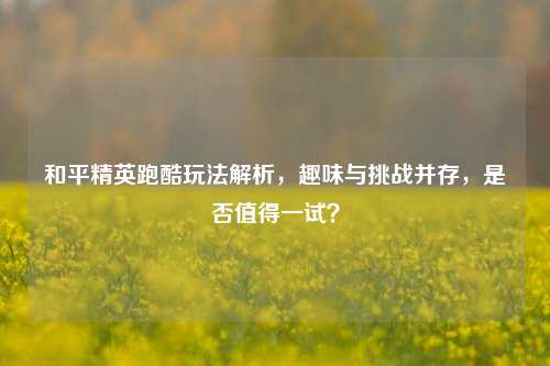 和平精英跑酷玩法解析，趣味与挑战并存，是否值得一试？