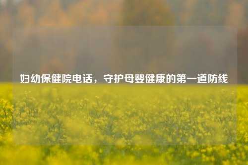 妇幼保健院电话，守护母婴健康的第一道防线