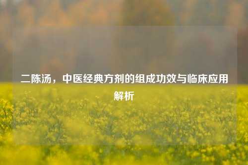 二陈汤，中医经典方剂的组成功效与临床应用解析