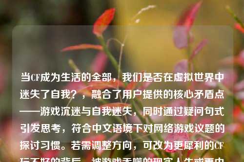 当CF成为生活的全部，我们是否在虚拟世界中迷失了自我？，融合了用户提供的核心矛盾点——游戏沉迷与自我迷失，同时通过疑问句式引发思考，符合中文语境下对网络游戏议题的探讨习惯。若需调整方向，可改为更犀利的CF玩不好的背后，被游戏吞噬的现实人生或更中性的游戏与现实，从CF玩家现象看数字时代的平衡之道。）
